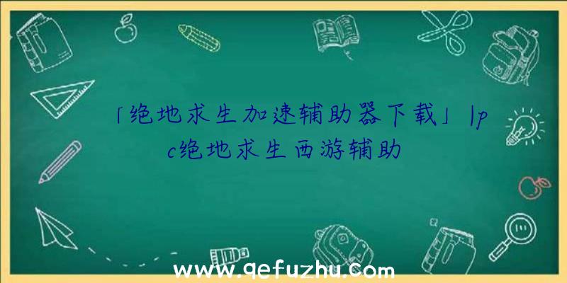 「绝地求生加速辅助器下载」|pc绝地求生西游辅助